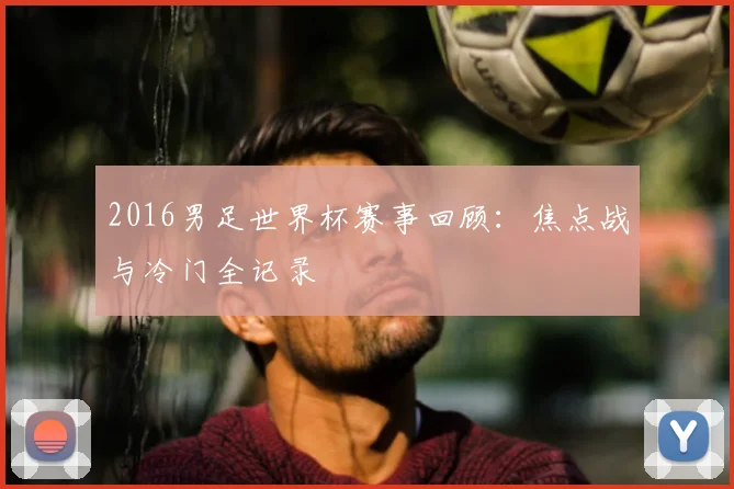 2016男足世界杯赛事回顾:焦点战与冷门全记录