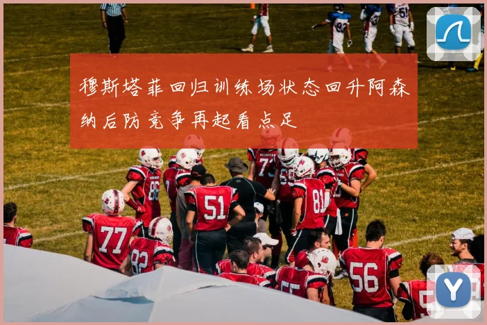 穆斯塔菲回归训练场状态回升阿森纳后防竞争再起看点足