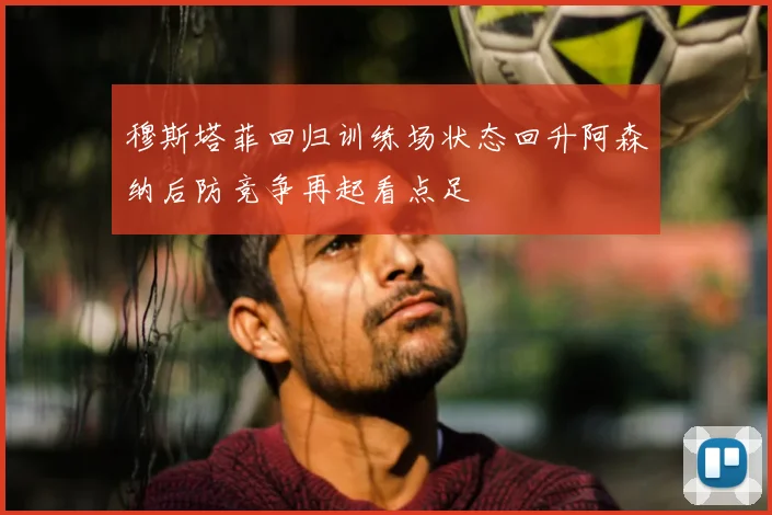 穆斯塔菲回归训练场状态回升阿森纳后防竞争再起看点足