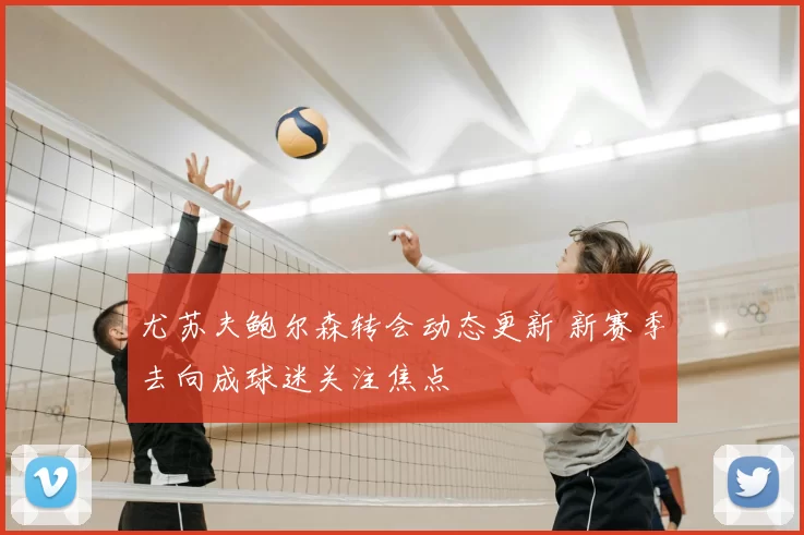尤苏夫鲍尔森转会动态更新 新赛季去向成球迷关注焦点