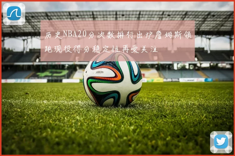 历史NBA20分次数排行出炉詹姆斯领跑现役得分稳定性再受关注