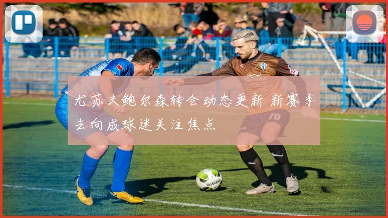 尤苏夫鲍尔森转会动态更新 新赛季去向成球迷关注焦点