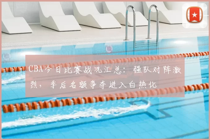 CBA今日比赛战况汇总：强队对阵激烈，季后名额争夺进入白热化