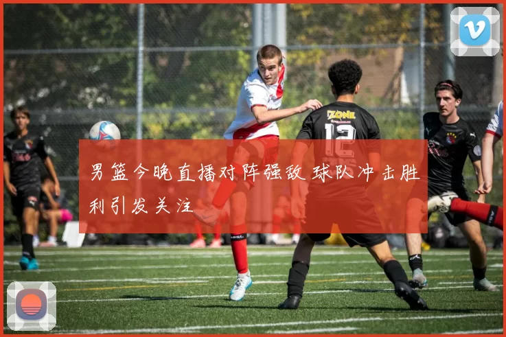 男篮今晚直播对阵强敌 球队冲击胜利引发关注
