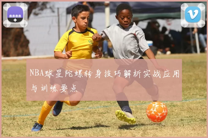 NBA球星陀螺转身技巧解析实战应用与训练要点