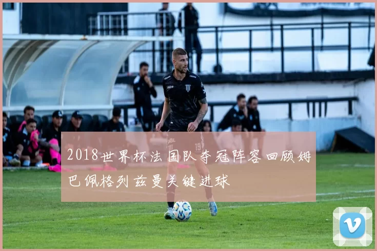 2018世界杯法国队夺冠阵容回顾姆巴佩格列兹曼关键进球