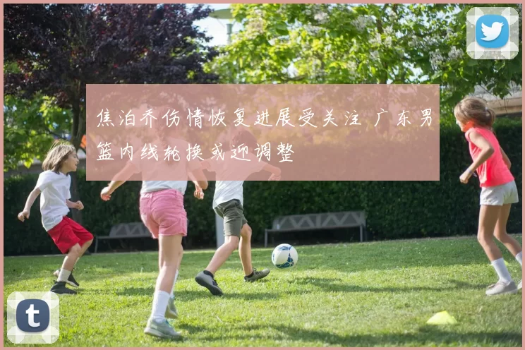 焦泊乔伤情恢复进展受关注 广东男篮内线轮换或迎调整