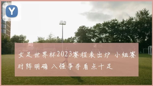女足世界杯2023赛程表出炉 小组赛对阵明确 八强争夺看点十足