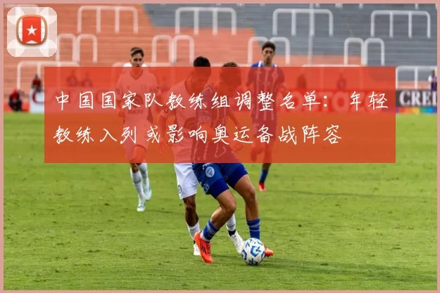 中国国家队教练组调整名单:年轻教练入列或影响奥运备战阵容