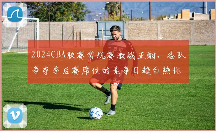 2024CBA联赛常规赛激战正酣，各队争夺季后赛席位的竞争日趋白热化