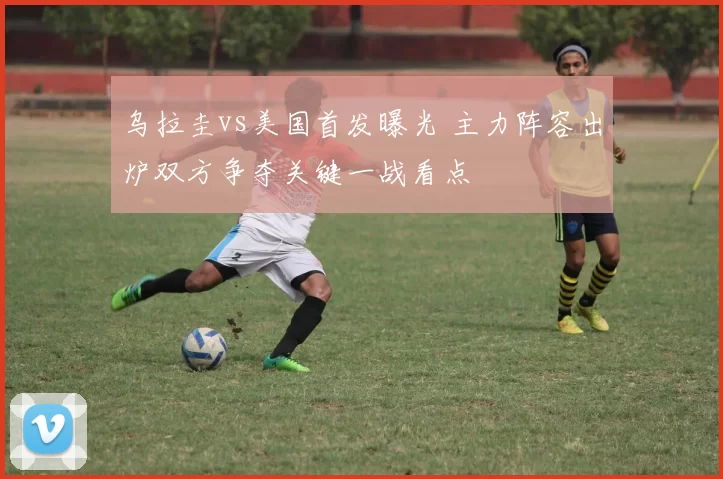 乌拉圭vs美国首发曝光 主力阵容出炉双方争夺关键一战看点