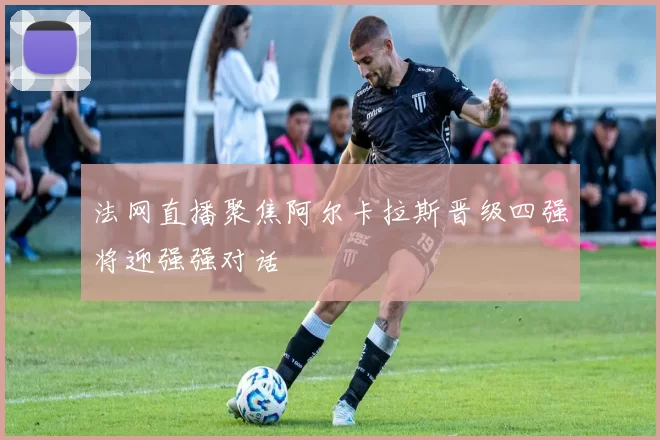 法网直播聚焦阿尔卡拉斯晋级四强将迎强强对话