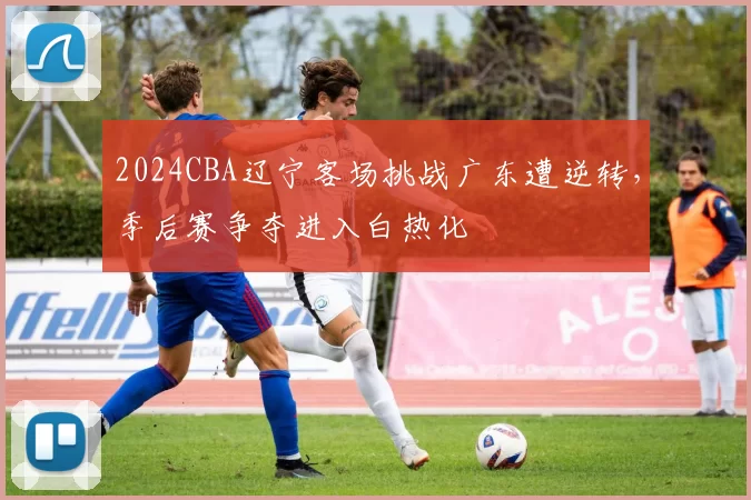 2024CBA辽宁客场挑战广东遭逆转，季后赛争夺进入白热化