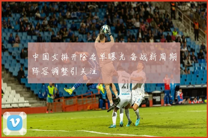 中国女排开除名单曝光 备战新周期阵容调整引关注