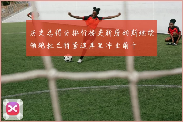 历史总得分排行榜更新詹姆斯继续领跑杜兰特紧追库里冲击前十