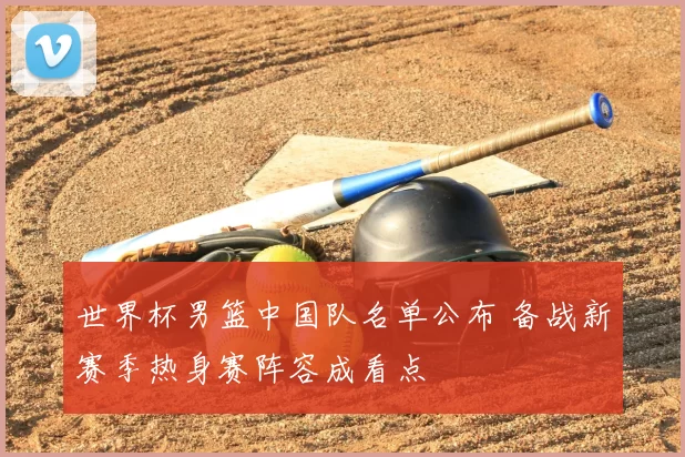 世界杯男篮中国队名单公布 备战新赛季热身赛阵容成看点