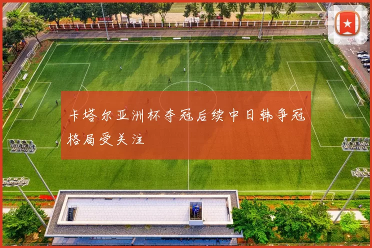 卡塔尔亚洲杯夺冠后续中日韩争冠格局受关注