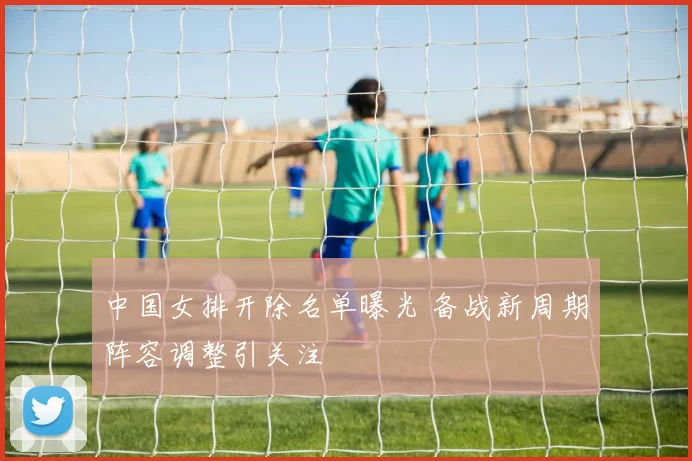 中国女排开除名单曝光 备战新周期阵容调整引关注