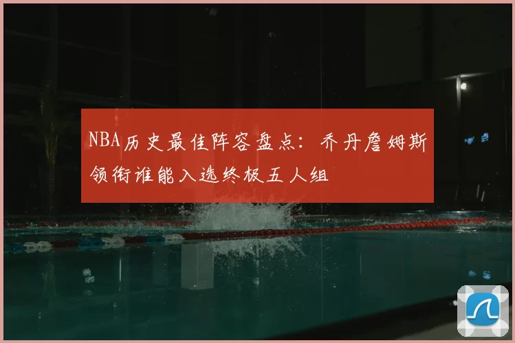 NBA历史最佳阵容盘点：乔丹詹姆斯领衔谁能入选终极五人组