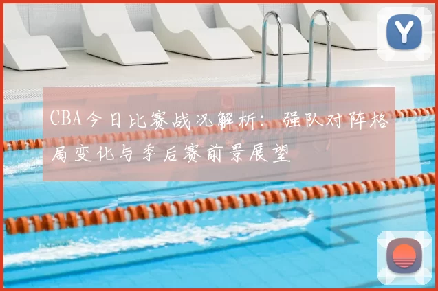 CBA今日比赛战况解析:强队对阵格局变化与季后赛前景展望