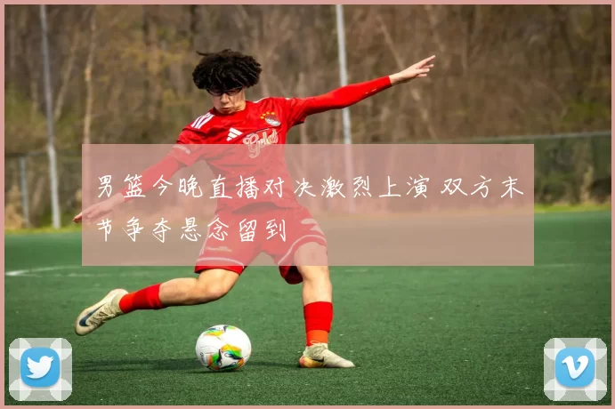 男篮今晚直播对决激烈上演 双方末节争夺悬念留到