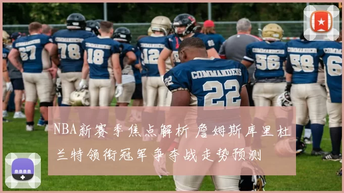 NBA新赛季焦点解析 詹姆斯库里杜兰特领衔冠军争夺战走势预测