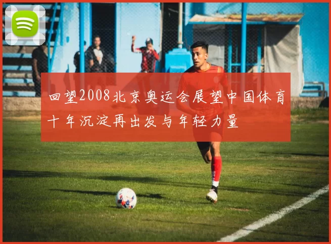 回望2008北京奥运会展望中国体育十年沉淀再出发与年轻力量