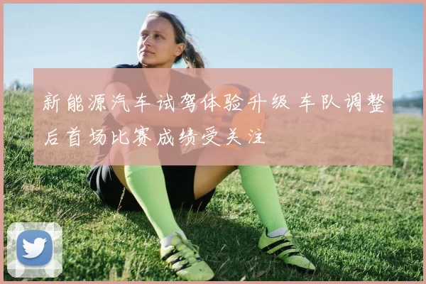 新能源汽车试驾体验升级 车队调整后首场比赛成绩受关注