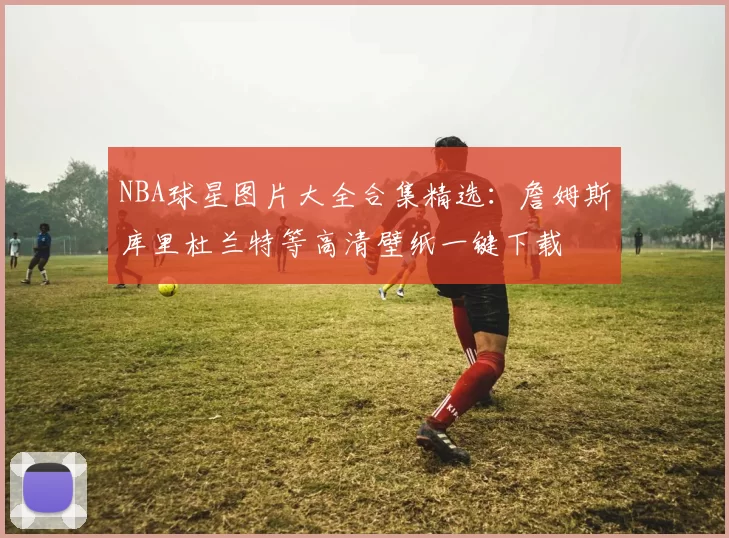 NBA球星图片大全合集精选:詹姆斯库里杜兰特等高清壁纸一键下载