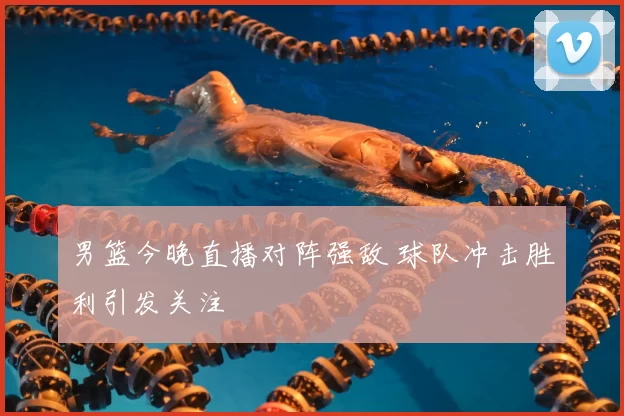 男篮今晚直播对阵强敌 球队冲击胜利引发关注
