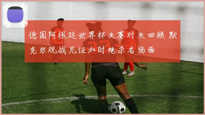 德国阿根廷世界杯决赛对决回顾 默克尔观战见证加时绝杀名场面