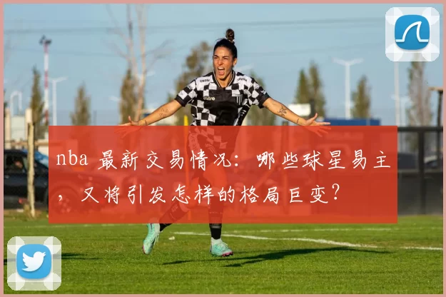 nba 最新交易情况：哪些球星易主，又将引发怎样的格局巨变？