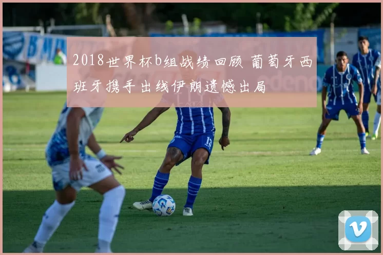 2018世界杯b组战绩回顾 葡萄牙西班牙携手出线伊朗遗憾出局