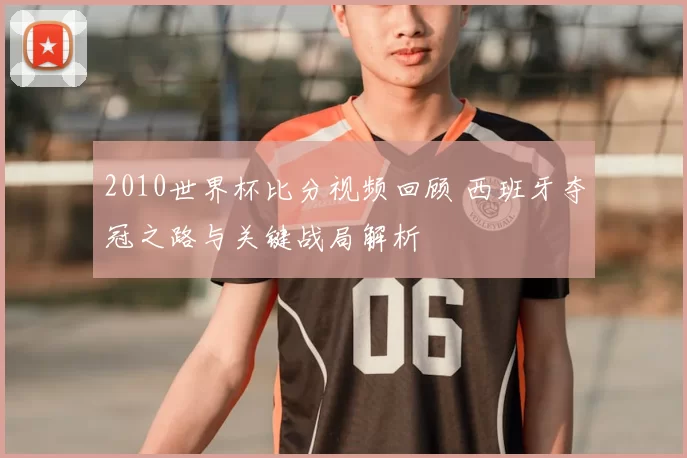 2010世界杯比分视频回顾 西班牙夺冠之路与关键战局解析