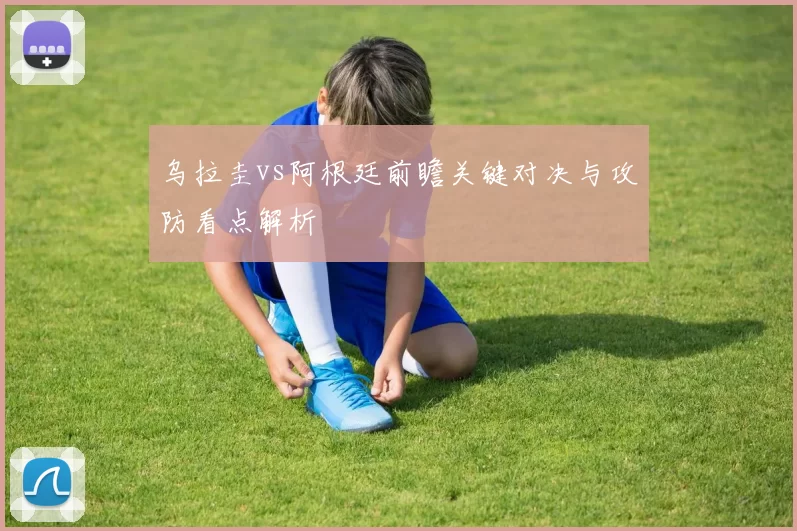 乌拉圭vs阿根廷前瞻关键对决与攻防看点解析
