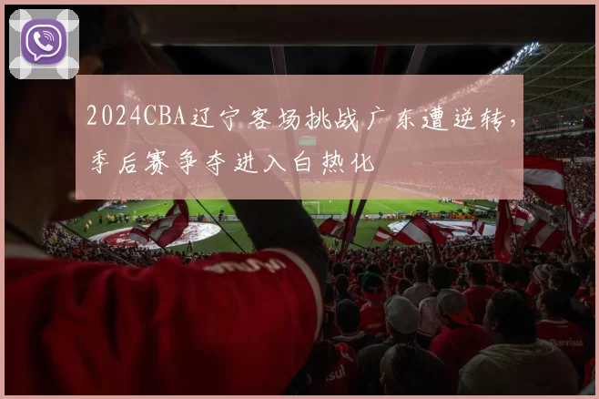 2024CBA辽宁客场挑战广东遭逆转，季后赛争夺进入白热化