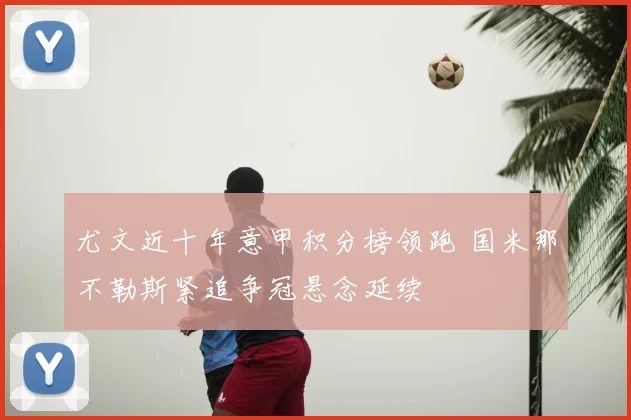 尤文近十年意甲积分榜领跑 国米那不勒斯紧追争冠悬念延续