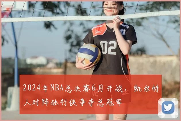 2024年NBA总决赛6月开战，凯尔特人对阵独行侠争夺总冠军