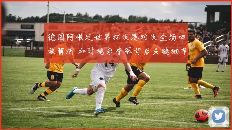 德国阿根廷世界杯决赛对决全场回放解析 加时绝杀夺冠背后关键细节