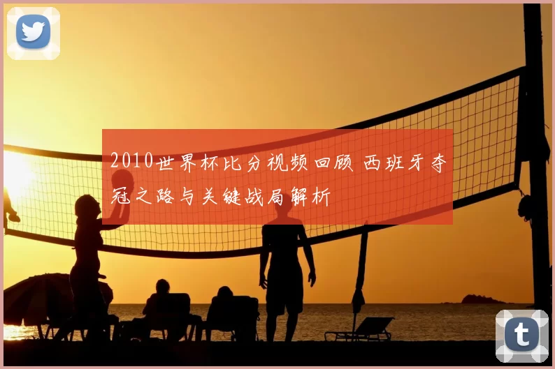 2010世界杯比分视频回顾 西班牙夺冠之路与关键战局解析