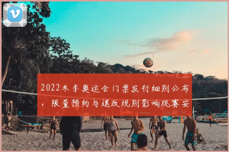 2022冬季奥运会门票发行细则公布,限量预约与退改规则影响观赛安排