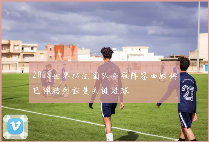 2018世界杯法国队夺冠阵容回顾姆巴佩格列兹曼关键进球