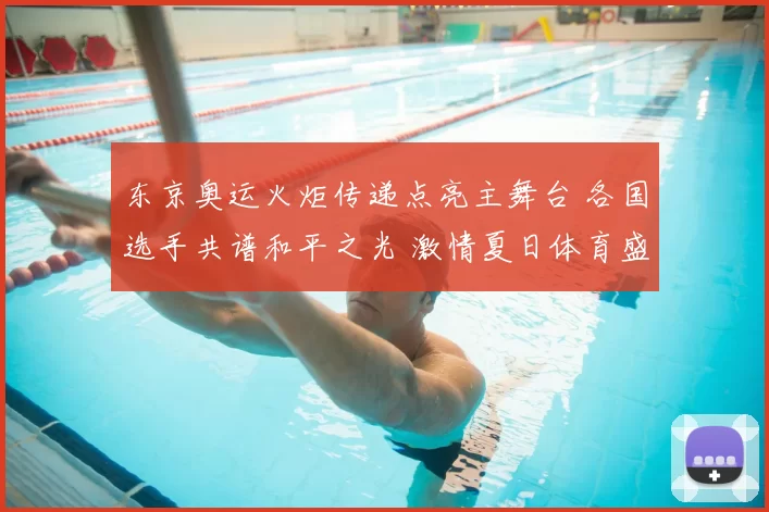 东京奥运火炬传递点亮主舞台 各国选手共谱和平之光 激情夏日体育盛会