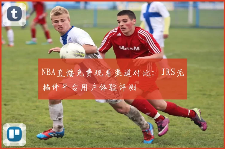 NBA直播免费观看渠道对比：JRS无插件平台用户体验评测