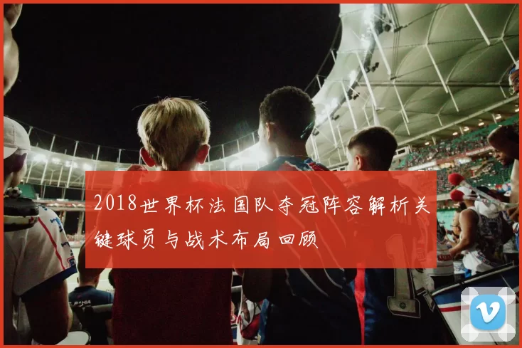 2018世界杯法国队夺冠阵容解析关键球员与战术布局回顾
