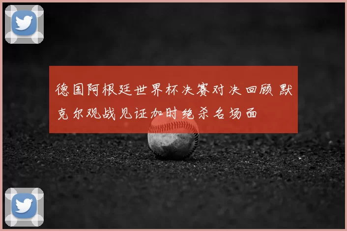 德国阿根廷世界杯决赛对决回顾 默克尔观战见证加时绝杀名场面
