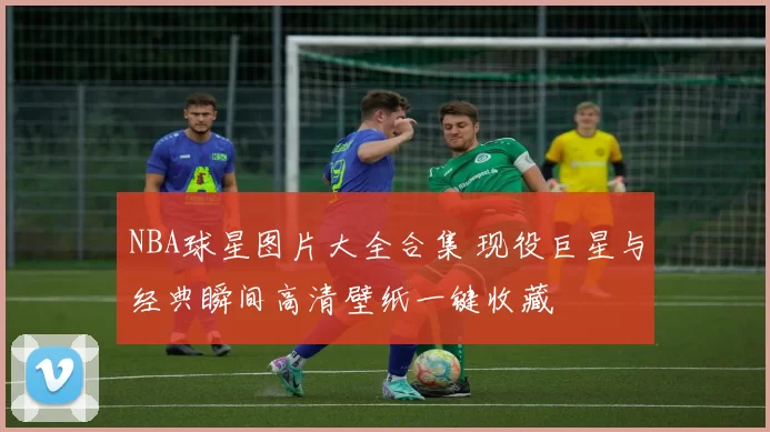 NBA球星图片大全合集 现役巨星与经典瞬间高清壁纸一键收藏