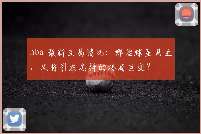 nba 最新交易情况:哪些球星易主,又将引发怎样的格局巨变?