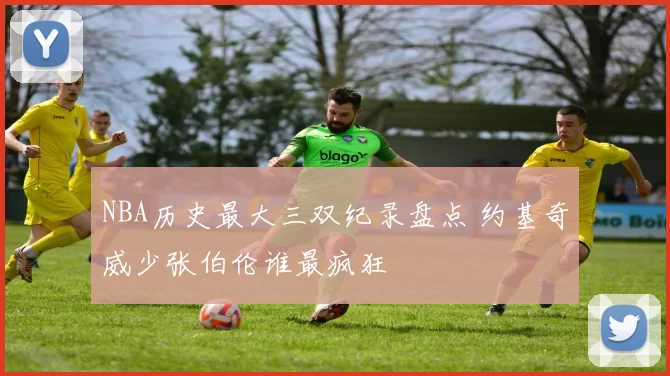 NBA历史最大三双纪录盘点 约基奇威少张伯伦谁最疯狂