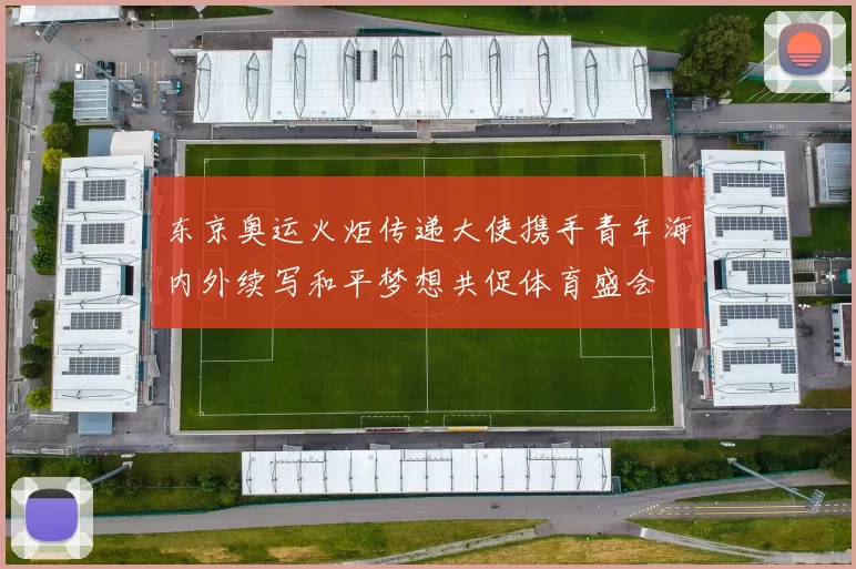 东京奥运火炬传递大使携手青年海内外续写和平梦想共促体育盛会